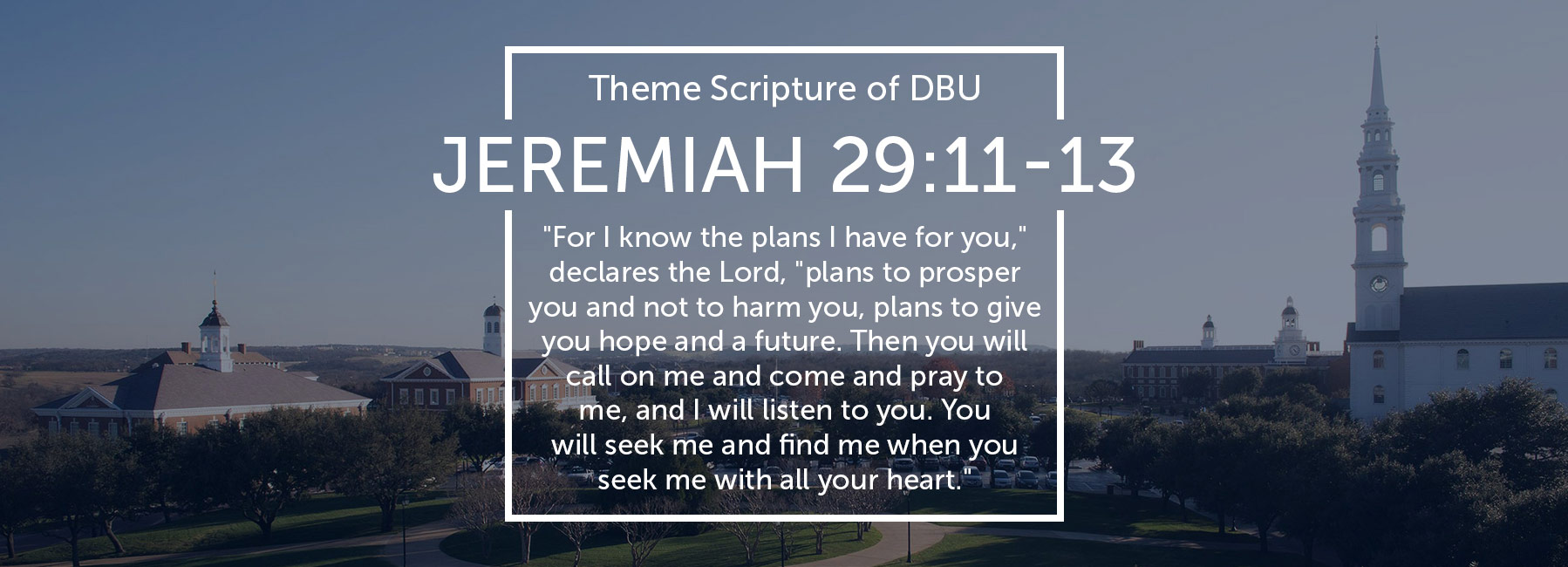 DBU Campus picture of the Quad with the Theme Scripture of DBU - Jeremiah 29:11-13 - "For I know the plans I have for you," declares the Lord, "plans to prosper you and not to harm you, plans to give you hope and a future. Then you will call on me and come and pray to me, and I will listen to you. You will seek me and find me when you seek me with all your heart."